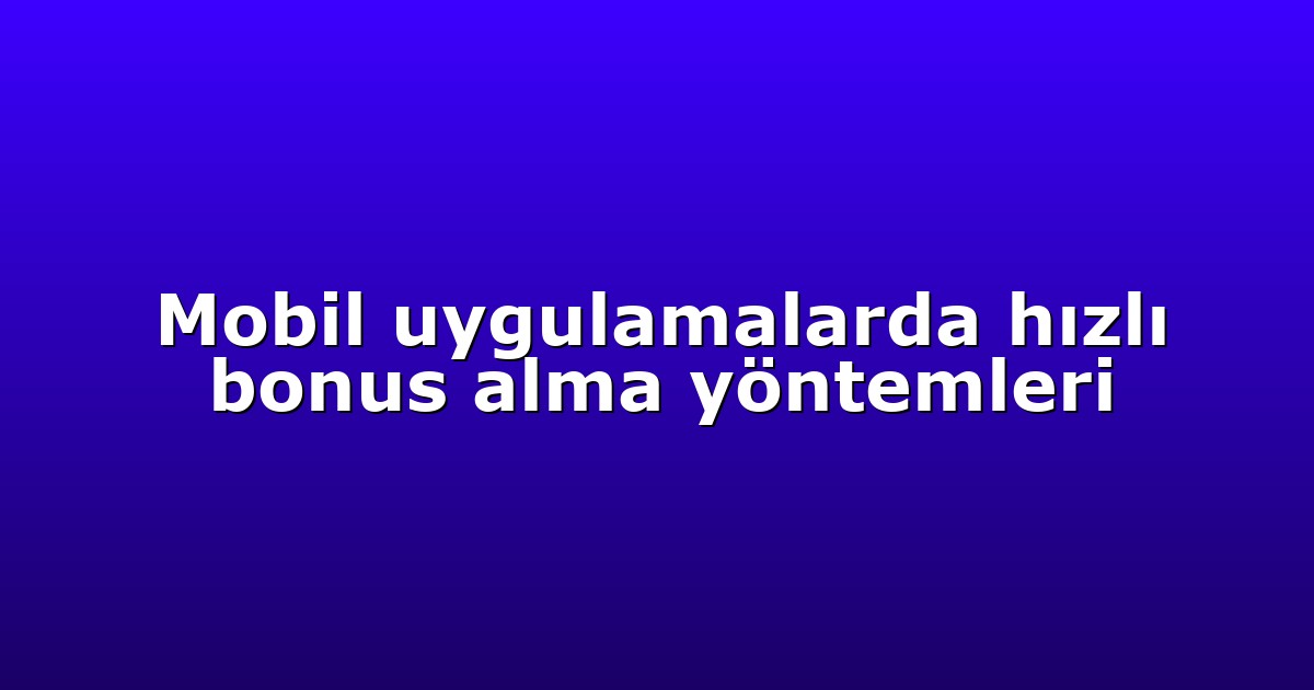 Mobil uygulamalarda hızlı bonus alma yöntemleri